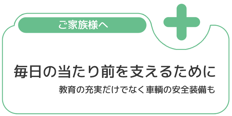 ご家族様へ 毎日の当たり前を支えるために 教育の充実だけでなく車輌の安全装備も