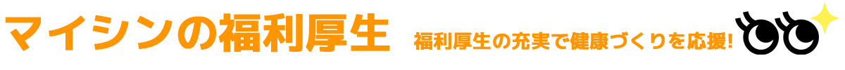 マイシンの福利厚生 福利厚生の充実で健康づくりを応援！